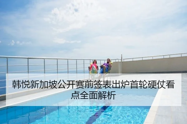韩悦新加坡公开赛前签表出炉首轮硬仗看点全面解析