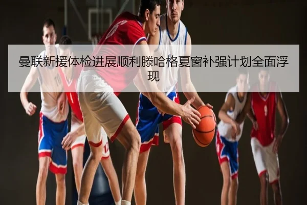 曼联新援体检进展顺利滕哈格夏窗补强计划全面浮现