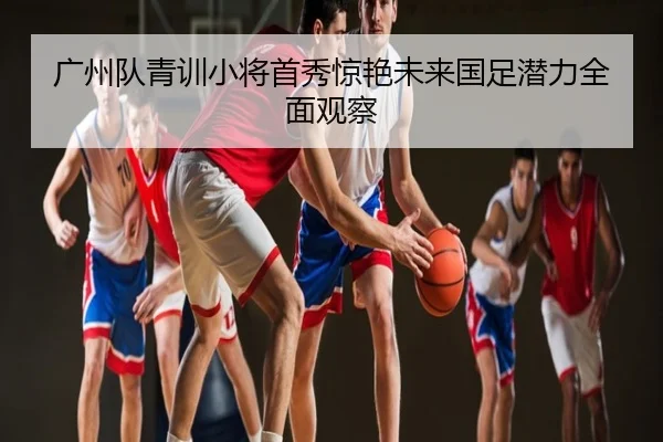 广州队青训小将首秀惊艳未来国足潜力全面观察