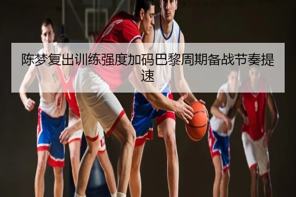 陈梦复出训练强度加码巴黎周期备战节奏提速