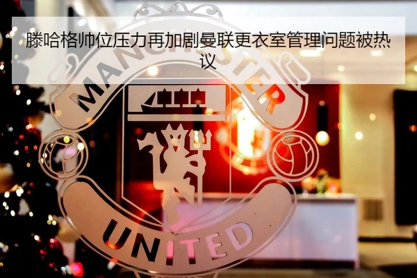 滕哈格帅位压力再加剧曼联更衣室管理问题被热议