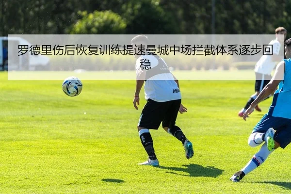 罗德里伤后恢复训练提速曼城中场拦截体系逐步回稳