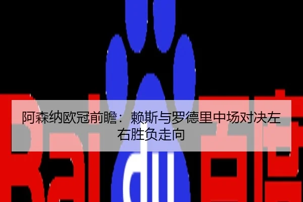 阿森纳欧冠前瞻：赖斯与罗德里中场对决左右胜负走向