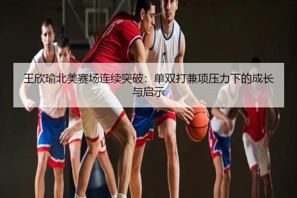 王欣瑜北美赛场连续突破：单双打兼项压力下的成长与启示