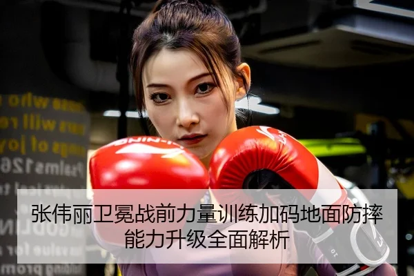 张伟丽卫冕战前力量训练加码地面防摔能力升级全面解析